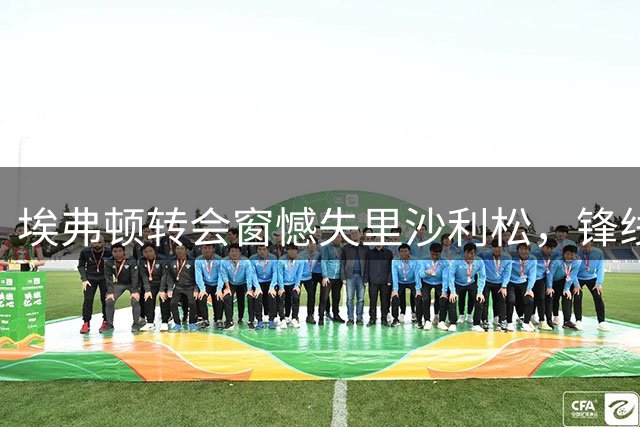 埃弗顿转会窗憾失里沙利松，锋线危机凸显