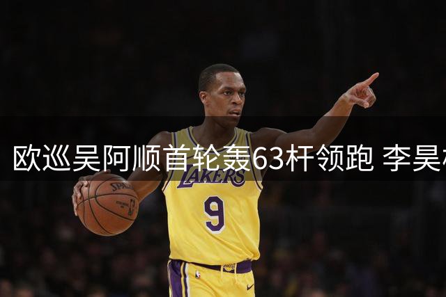 欧巡吴阿顺首轮轰63杆领跑 李昊桐暂列中游
